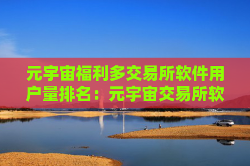 元宇宙福利多交易所软件用户量排名：元宇宙交易所软件国内能用权威榜单