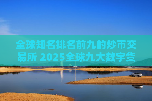 全球知名排名前九的炒币交易所 2025全球九大数字货币交易所排名