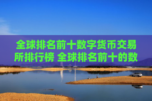 全球排名前十数字货币交易所排行榜 全球排名前十的数字货币交易所
