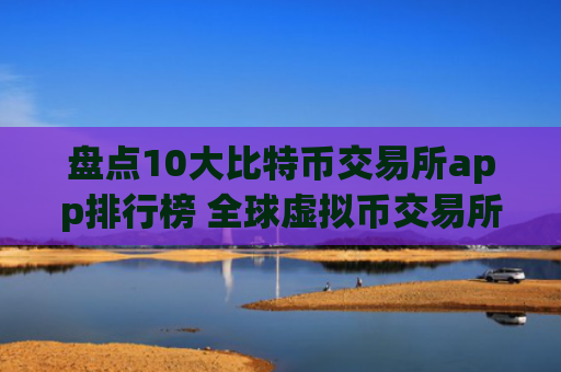 盘点10大比特币交易所app排行榜 全球虚拟币交易所综合实力排名