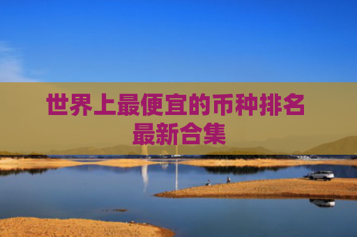 世界上最便宜的币种排名 最新合集