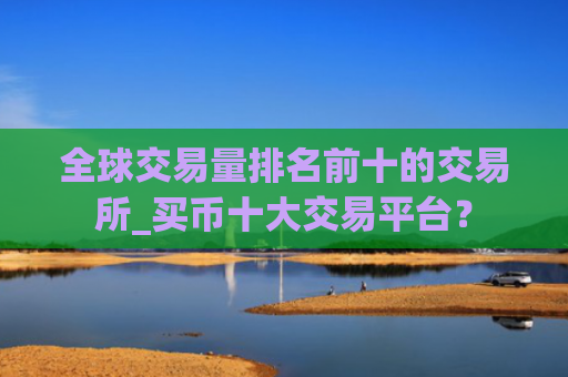 全球交易量排名前十的交易所_买币十大交易平台?