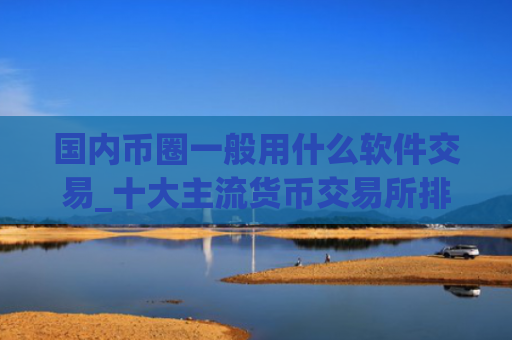 国内币圈一般用什么软件交易_十大主流货币交易所排行榜