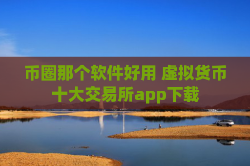 币圈那个软件好用 虚拟货币十大交易所app下载