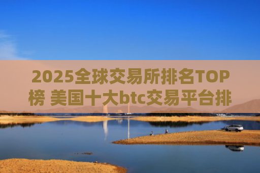 2025全球交易所排名TOP榜 美国十大btc交易平台排名2025