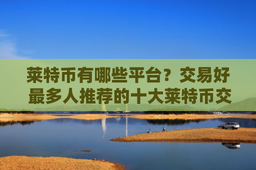 莱特币有哪些平台？交易好 最多人推荐的十大莱特币交易平台别错过