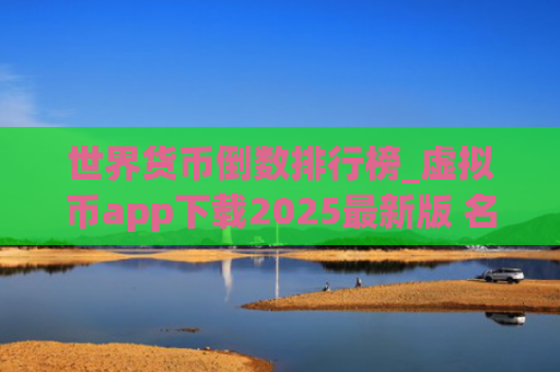 世界货币倒数排行榜_虚拟币app下载2025最新版 名单前十