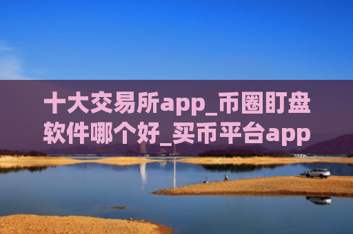 十大交易所app_币圈盯盘软件哪个好_买币平台app哪个最好