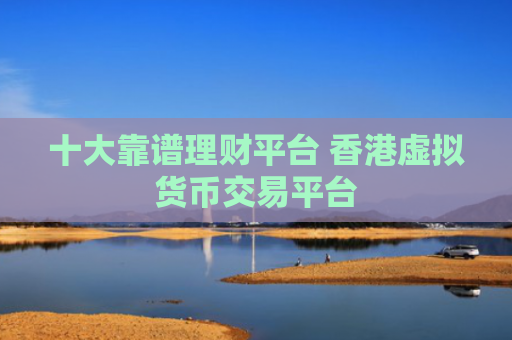 十大靠谱理财平台 香港虚拟货币交易平台
