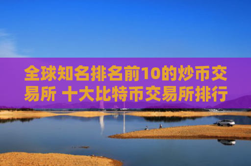 全球知名排名前10的炒币交易所 十大比特币交易所排行榜