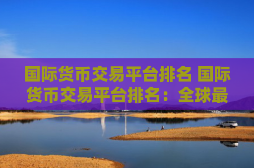 国际货币交易平台排名 国际货币交易平台排名:全球最佳交易平台盘点