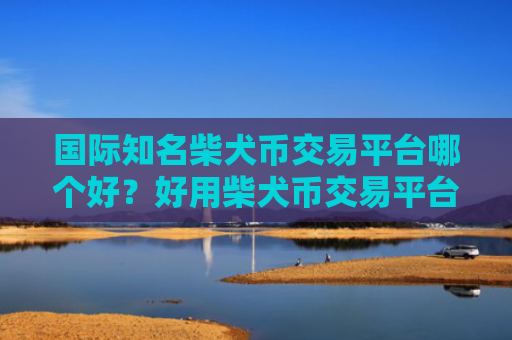 国际知名柴犬币交易平台哪个好？好用柴犬币交易平台排行榜