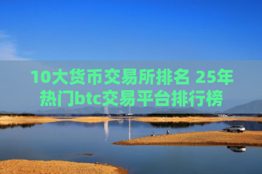 10大货币交易所排名 25年热门btc交易平台排行榜