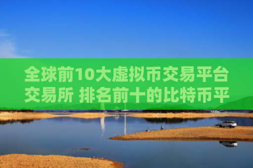 全球前10大虚拟币交易平台交易所 排名前十的比特币平台哪些上榜