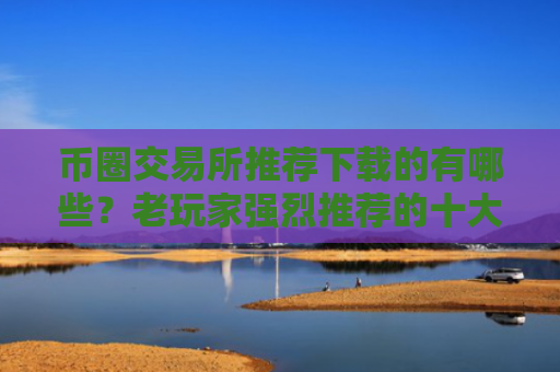 币圈交易所推荐下载的有哪些？老玩家强烈推荐的十大币圈交易所值得使用
