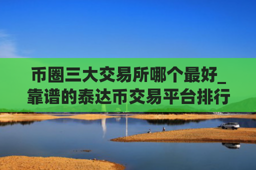 币圈三大交易所哪个最好_靠谱的泰达币交易平台排行