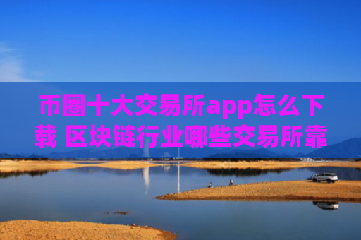 币圈十大交易所app怎么下载 区块链行业哪些交易所靠谱些