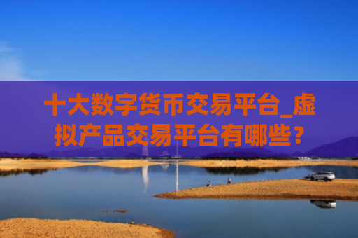 十大数字货币交易平台_虚拟产品交易平台有哪些?