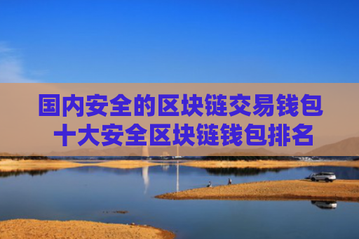 国内安全的区块链交易钱包 十大安全区块链钱包排名