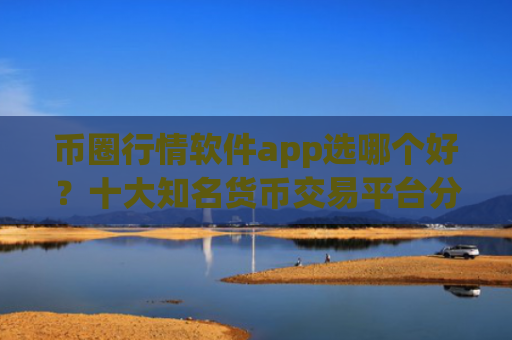 币圈行情软件app选哪个好?十大知名货币交易平台分享