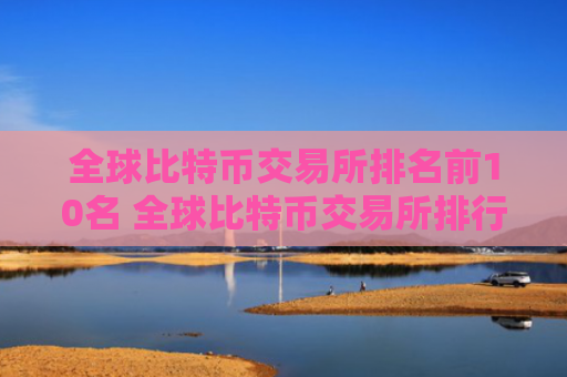 全球比特币交易所排名前10名 全球比特币交易所排行榜