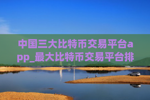 中国三大比特币交易平台app_最大比特币交易平台排名