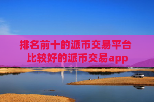 排名前十的派币交易平台 比较好的派币交易app