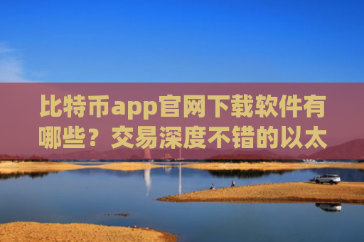 比特币app官网下载软件有哪些?交易深度不错的以太坊应用榜单一览