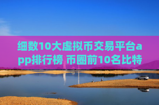 细数10大虚拟币交易平台app排行榜 币圈前10名比特币平台排行榜