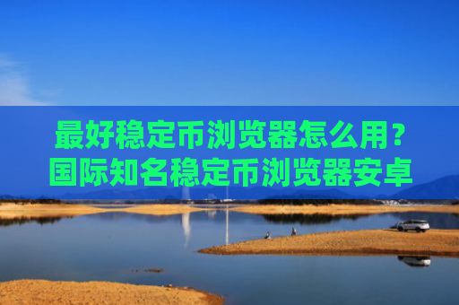 最好稳定币浏览器怎么用?国际知名稳定币浏览器安卓排行榜