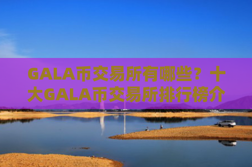 GALA币交易所有哪些?十大GALA币交易所排行榜介绍!