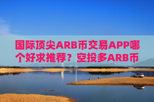 国际顶尖ARB币交易APP哪个好求推荐？空投多ARB币交易APP十大盘点
