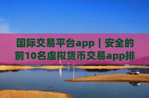 国际交易平台app|安全的前10名虚拟货币交易app排名