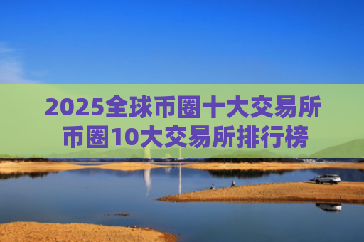 2025全球币圈十大交易所 币圈10大交易所排行榜