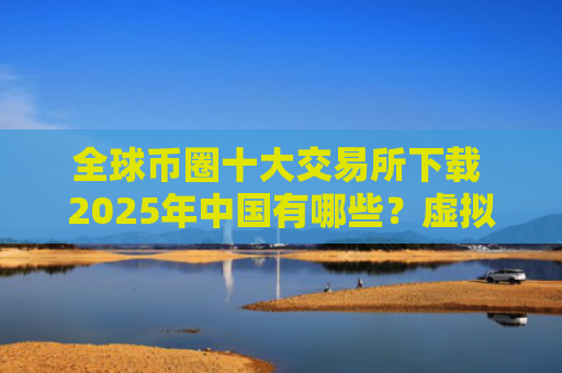 全球币圈十大交易所下载 2025年中国有哪些?虚拟货币交易所