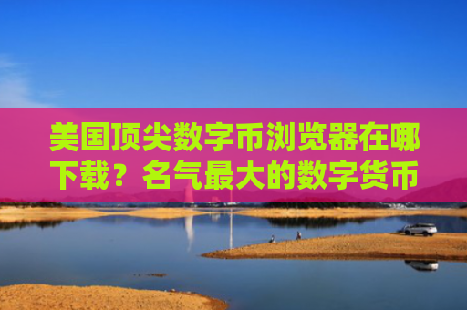 美国顶尖数字币浏览器在哪下载？名气最大的数字货币交易软件用户量排名
