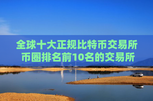 全球十大正规比特币交易所 币圈排名前10名的交易所