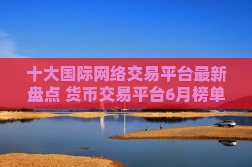 十大国际网络交易平台最新盘点 货币交易平台6月榜单一览