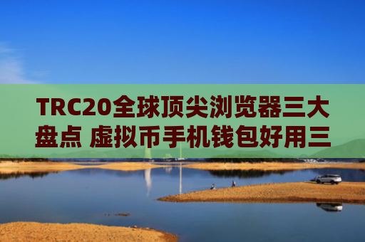 TRC20全球顶尖浏览器三大盘点 虚拟币手机钱包好用三大排名
