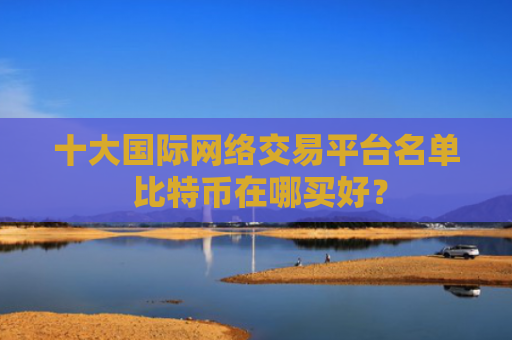 十大国际网络交易平台名单 比特币在哪买好?