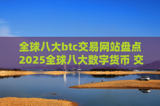 全球八大btc交易网站盘点 2025全球八大数字货币 交易平台排名