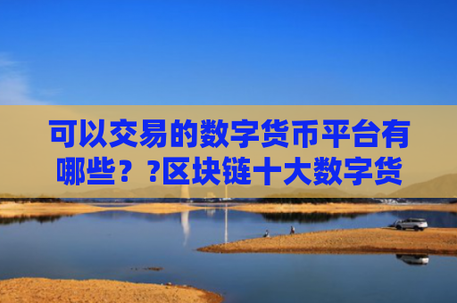 可以交易的数字货币平台有哪些??区块链十大数字货币交易平台排名