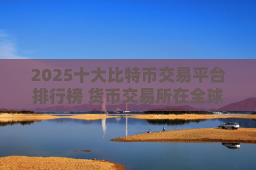 2025十大比特币交易平台排行榜 货币交易所在全球排名排行榜