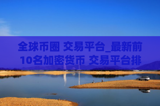 全球币圈 交易平台_最新前10名加密货币 交易平台排名汇总