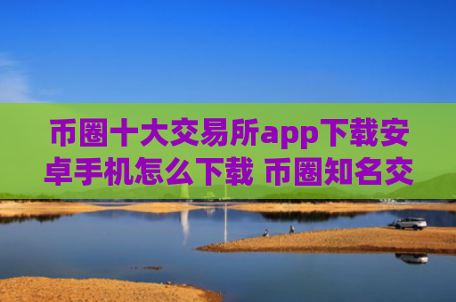 币圈十大交易所app下载安卓手机怎么下载 币圈知名交易所