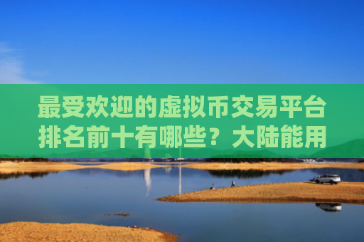 最受欢迎的虚拟币交易平台排名前十有哪些?大陆能用的虚拟货币交易平台
