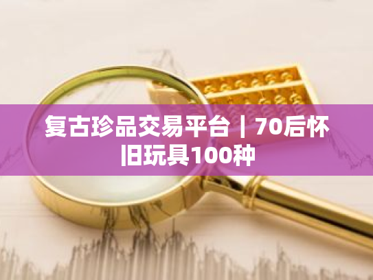 复古珍品交易平台|70后怀旧玩具100种