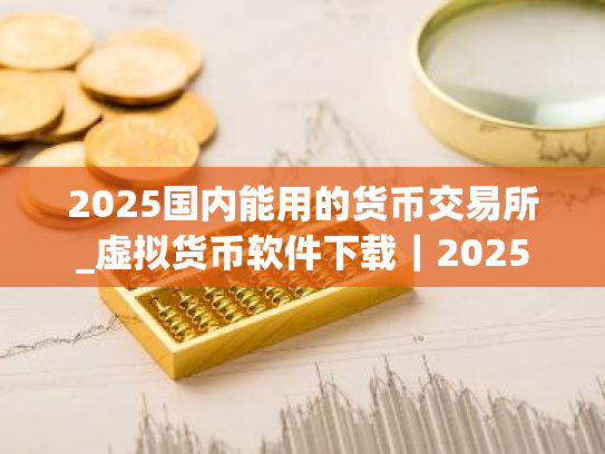 2025国内能用的货币交易所_虚拟货币软件下载｜2025