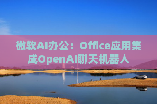 微软AI办公：Office应用集成OpenAI聊天机器人