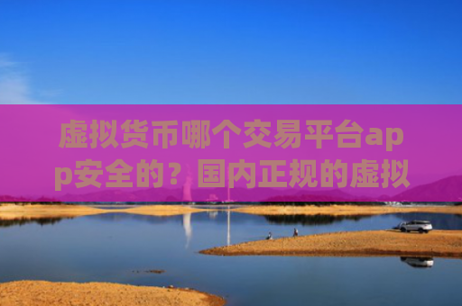 虚拟货币哪个交易平台app安全的?国内正规的虚拟货币交易所app下载